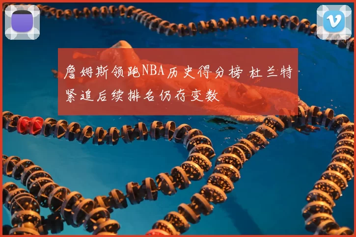 詹姆斯领跑NBA历史得分榜 杜兰特紧追后续排名仍存变数