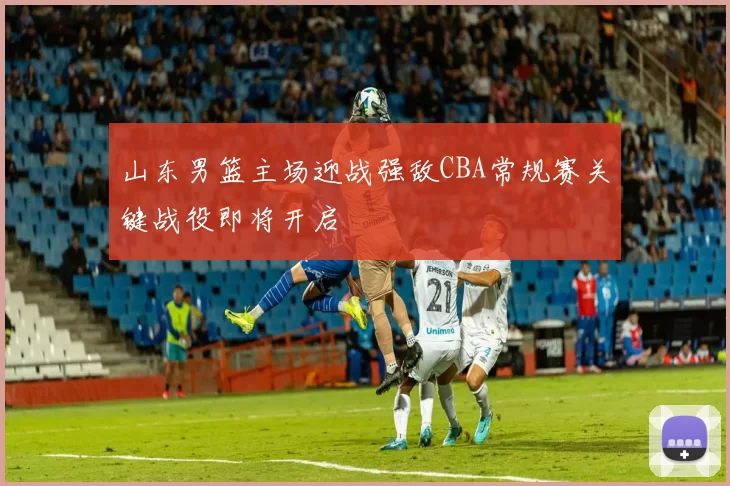 山东男篮主场迎战强敌CBA常规赛关键战役即将开启