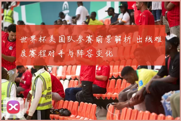 世界杯美国队参赛前景解析 出线难度赛程对手与阵容变化