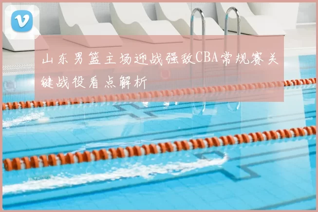 山东男篮主场迎战强敌CBA常规赛关键战役看点解析