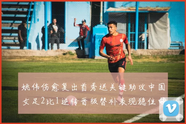 姚伟伤愈复出首秀送关键助攻中国女足2比1逆转晋级替补表现稳住中场