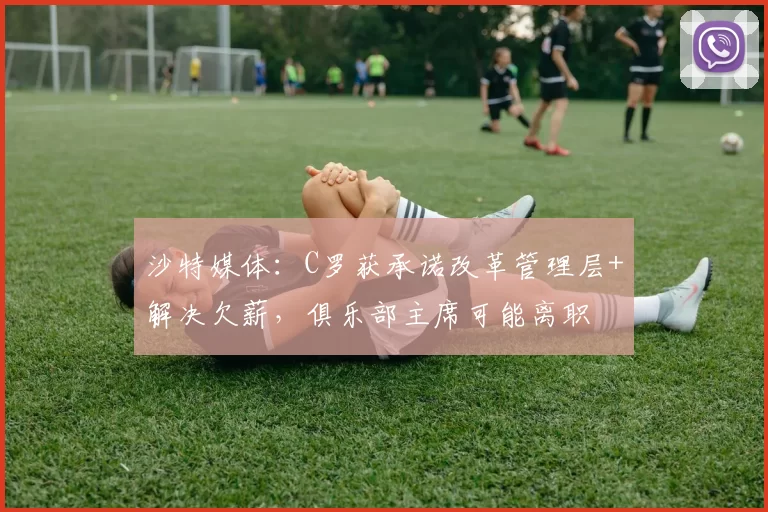 沙特媒体：C罗获承诺改革管理层+解决欠薪，俱乐部主席可能离职