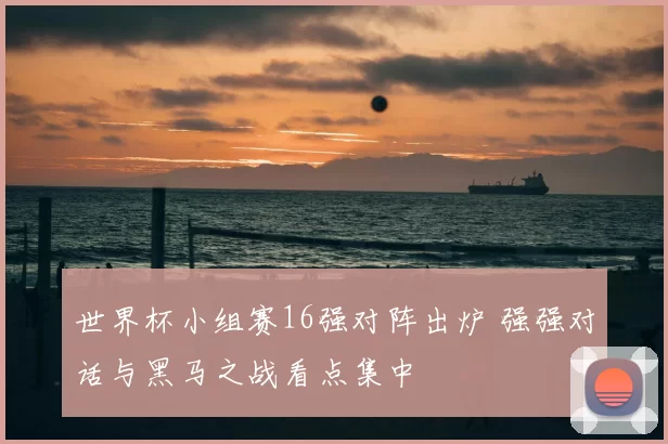 世界杯小组赛16强对阵出炉 强强对话与黑马之战看点集中