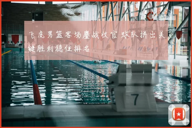 飞虎男篮客场鏖战收官 球队拼出关键胜利稳住排名