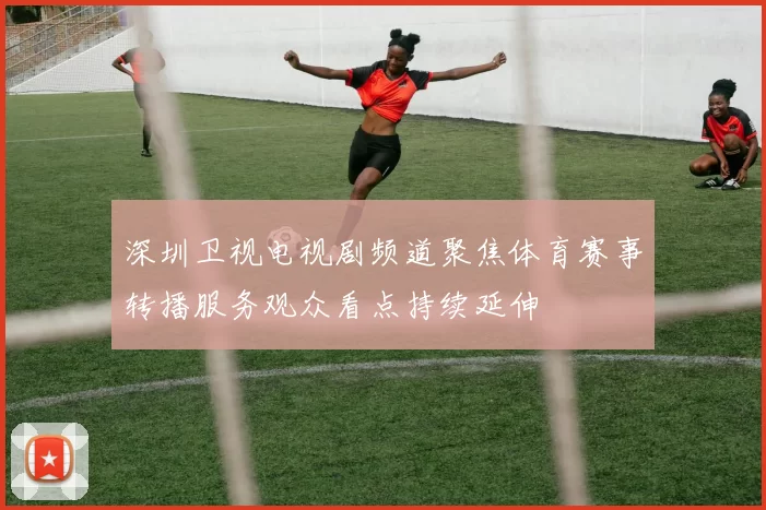 深圳卫视电视剧频道聚焦体育赛事转播服务观众看点持续延伸