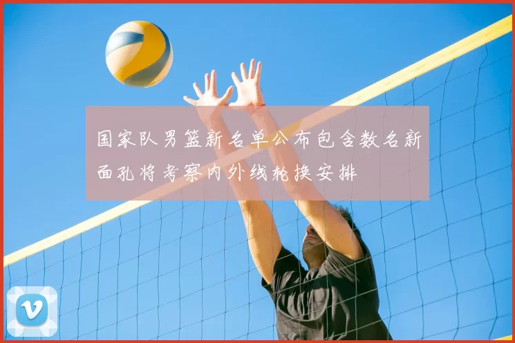 国家队男篮新名单公布包含数名新面孔将考察内外线轮换安排