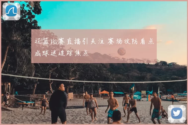 辽篮比赛直播引关注 赛场攻防看点成球迷追踪焦点