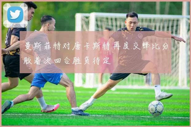 曼斯菲特对唐卡斯特再度交锋比分胶着次回合胜负待定