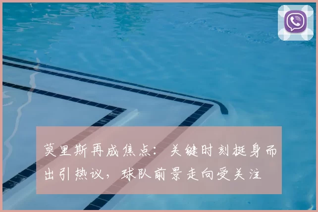 莫里斯再成焦点：关键时刻挺身而出引热议，球队前景走向受关注