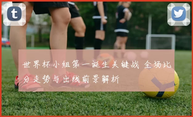 世界杯小组第一诞生关键战 全场比分走势与出线前景解析
