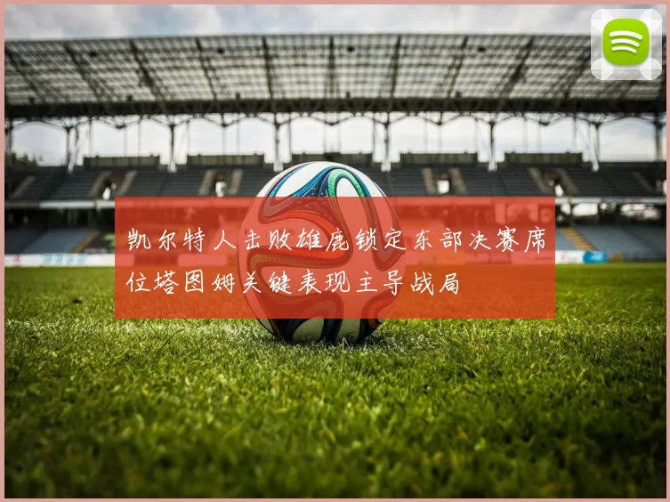 凯尔特人击败雄鹿锁定东部决赛席位塔图姆关键表现主导战局