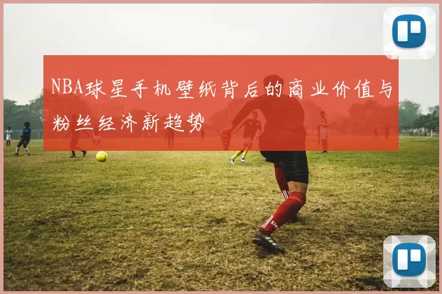 NBA球星手机壁纸背后的商业价值与粉丝经济新趋势