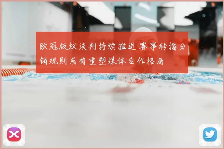欧冠版权谈判持续推进 赛事转播分销规则或将重塑媒体合作格局
