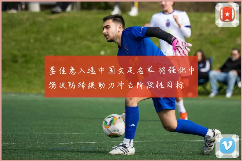 娄佳惠入选中国女足名单 将强化中场攻防转换助力冲击阶段性目标