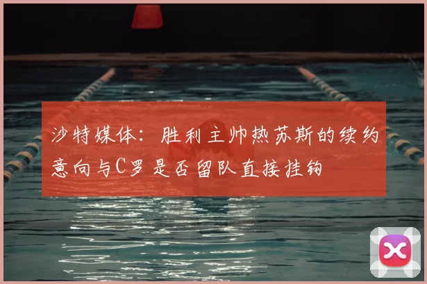沙特媒体：胜利主帅热苏斯的续约意向与C罗是否留队直接挂钩