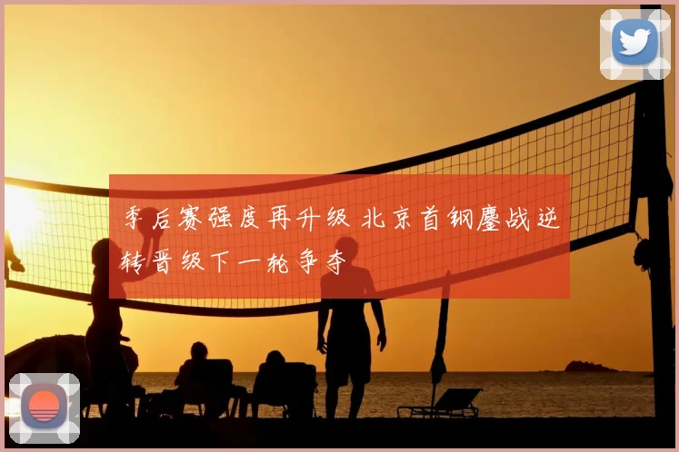 季后赛强度再升级 北京首钢鏖战逆转晋级下一轮争夺