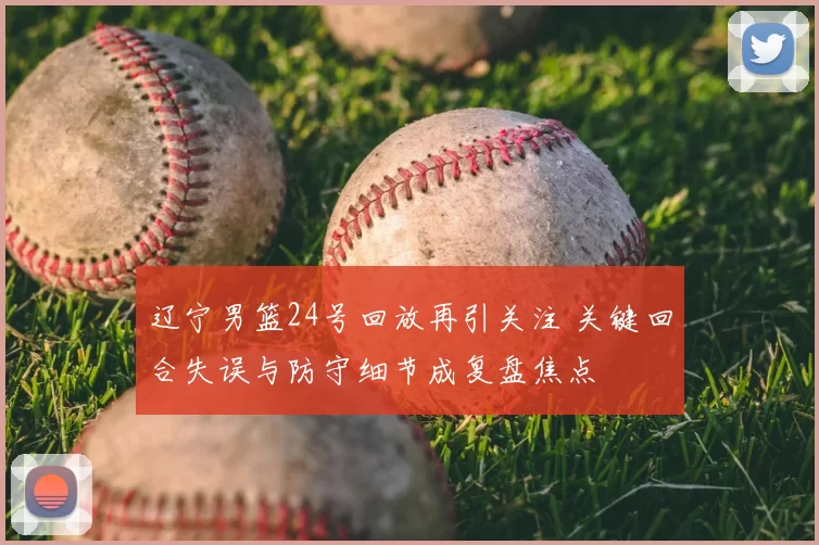 辽宁男篮24号回放再引关注 关键回合失误与防守细节成复盘焦点