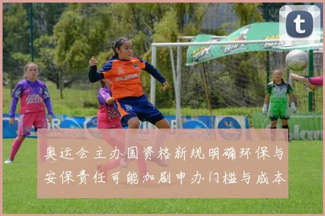 奥运会主办国资格新规明确环保与安保责任可能加剧申办门槛与成本