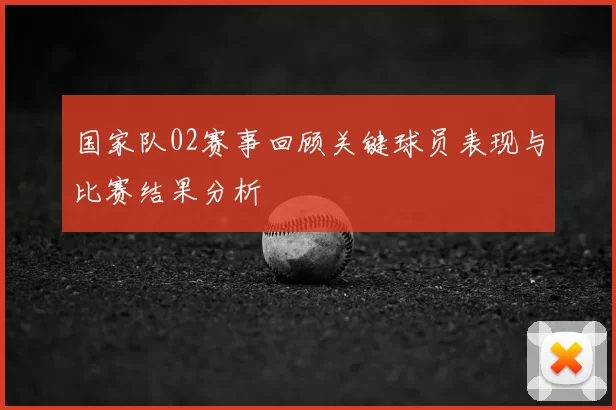 国家队02赛事回顾关键球员表现与比赛结果分析