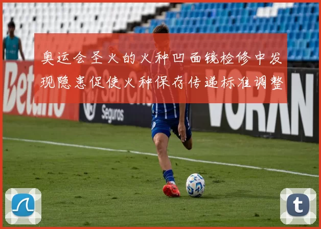 奥运会圣火的火种凹面镜检修中发现隐患促使火种保存传递标准调整