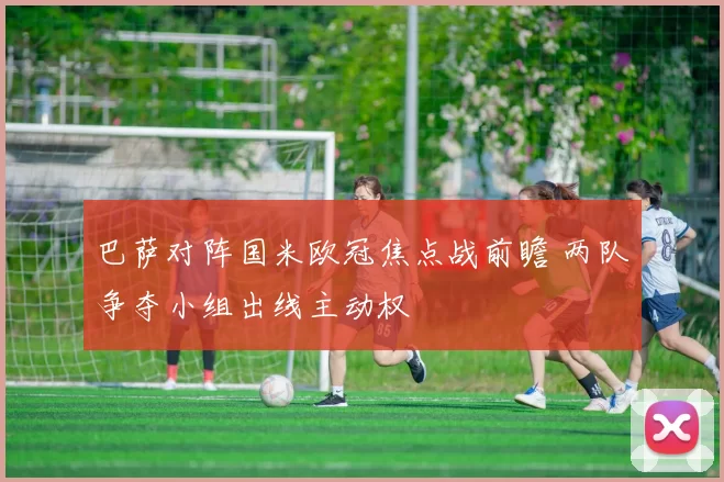 巴萨对阵国米欧冠焦点战前瞻 两队争夺小组出线主动权