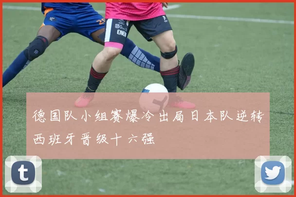 德国队小组赛爆冷出局日本队逆转西班牙晋级十六强