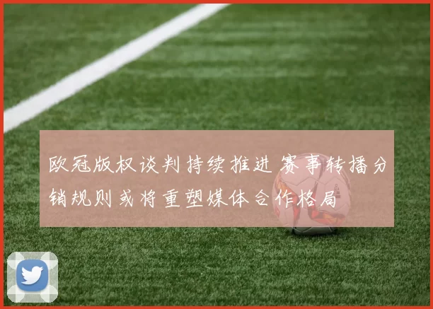 欧冠版权谈判持续推进 赛事转播分销规则或将重塑媒体合作格局