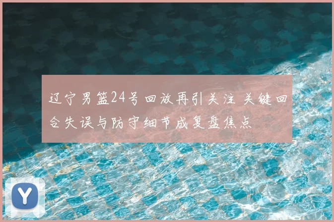 辽宁男篮24号回放再引关注 关键回合失误与防守细节成复盘焦点