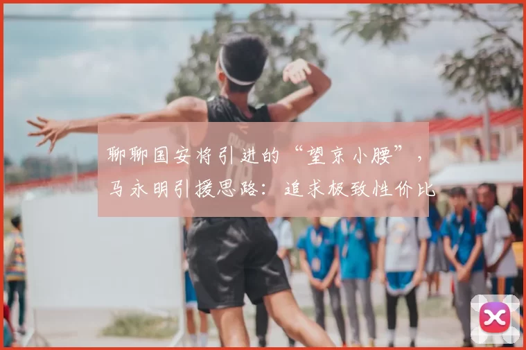 聊聊国安将引进的“望京小腰”，马永明引援思路：追求极致性价比