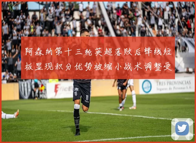 阿森纳第十三轮英超落败后锋线短板显现积分优势被缩小战术调整受关注