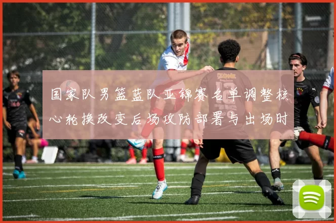 国家队男篮蓝队亚锦赛名单调整核心轮换改变后场攻防部署与出场时机