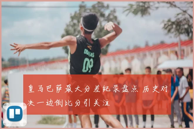 皇马巴萨最大分差纪录盘点 历史对决一边倒比分引关注
