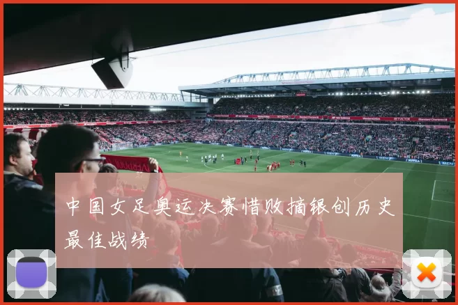 中国女足奥运决赛惜败摘银创历史最佳战绩