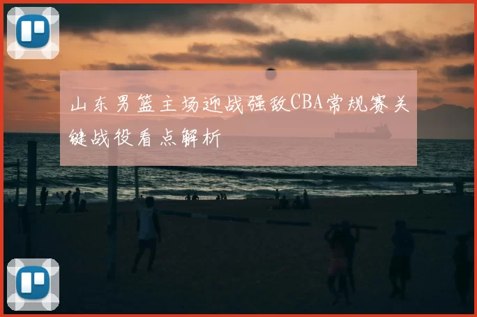 山东男篮主场迎战强敌CBA常规赛关键战役看点解析