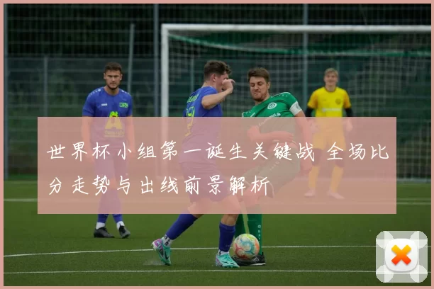 世界杯小组第一诞生关键战 全场比分走势与出线前景解析