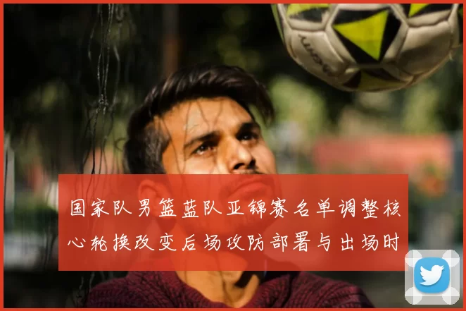 国家队男篮蓝队亚锦赛名单调整核心轮换改变后场攻防部署与出场时机