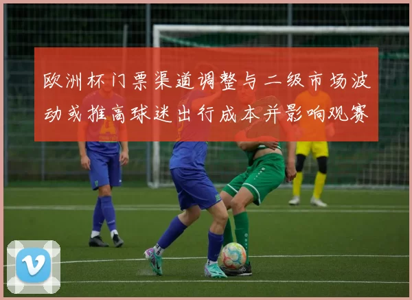 欧洲杯门票渠道调整与二级市场波动或推高球迷出行成本并影响观赛安排