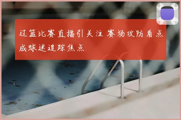 辽篮比赛直播引关注 赛场攻防看点成球迷追踪焦点