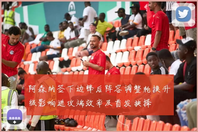 阿森纳签下边锋后阵容调整轮换升级影响进攻端效率及首发抉择