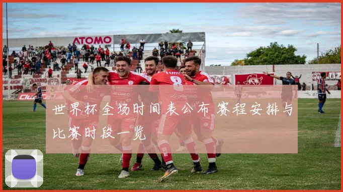 世界杯全场时间表公布 赛程安排与比赛时段一览