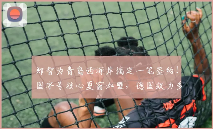 郑智为青岛西海岸搞定一笔签约!国字号核心夏窗加盟,德国效力多年