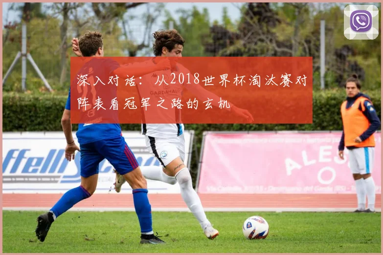深入对话:从2018世界杯淘汰赛对阵表看冠军之路的玄机