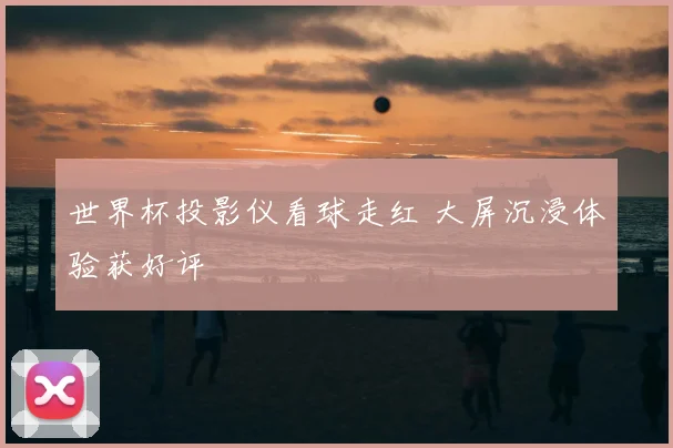 世界杯投影仪看球走红 大屏沉浸体验获好评