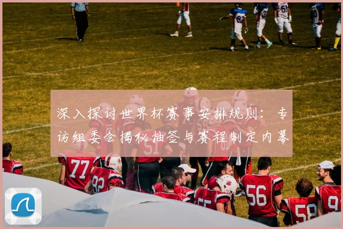 深入探讨世界杯赛事安排规则:专访组委会揭秘抽签与赛程制定内幕