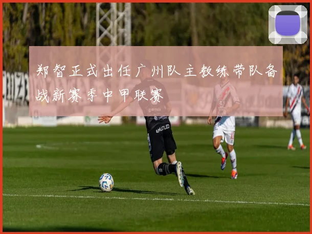 郑智正式出任广州队主教练带队备战新赛季中甲联赛