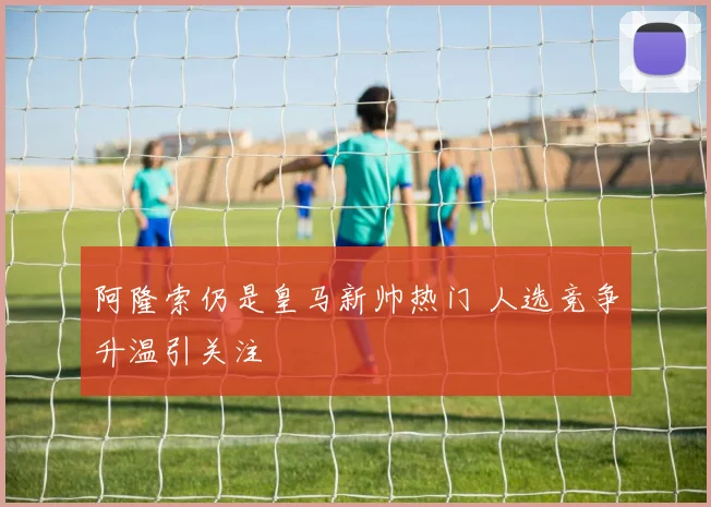 阿隆索仍是皇马新帅热门 人选竞争升温引关注