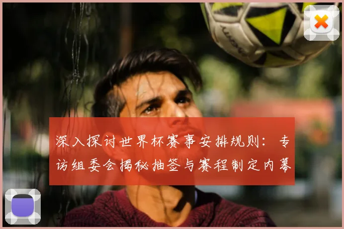 深入探讨世界杯赛事安排规则:专访组委会揭秘抽签与赛程制定内幕