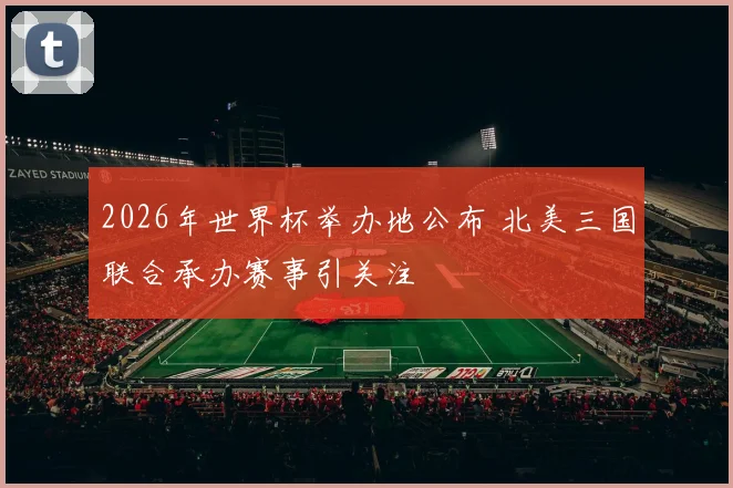 2026年世界杯举办地公布 北美三国联合承办赛事引关注