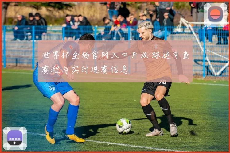 世界杯全场官网入口开放 球迷可查赛程与实时观赛信息