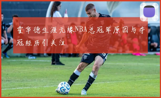 霍华德生涯无缘NBA总冠军原因与夺冠经历引关注